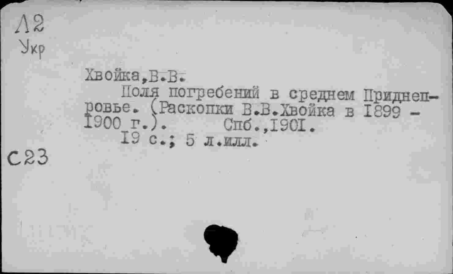 ﻿Л 2
С23
Хвойка,В»В»
Поля погребений в среднем Приднепровье» (Раскопки В»B»Хвойка в 1899 -1900 г.).	Спб.,1901.
19 с»; 5 л.илл»